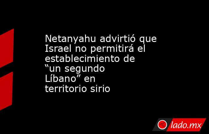 Netanyahu advirtió que Israel no permitirá el establecimiento de “un segundo Líbano” en territorio sirio. Noticias en tiempo real