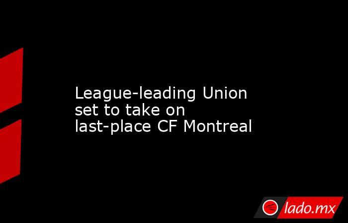             League-leading Union set to take on last-place CF Montreal        . Noticias en tiempo real