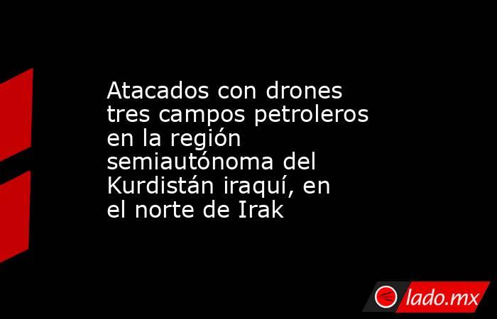 Atacados con drones tres campos petroleros en la región semiautónoma del Kurdistán iraquí, en el norte de Irak. Noticias en tiempo real