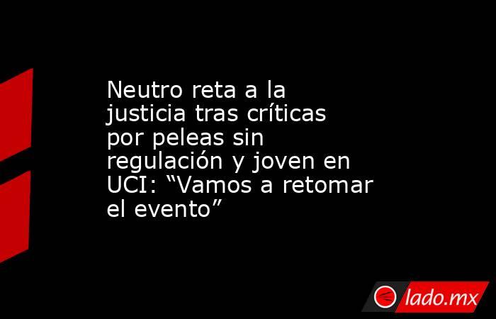 Neutro reta a la justicia tras críticas por peleas sin regulación y joven en UCI: “Vamos a retomar el evento”. Noticias en tiempo real