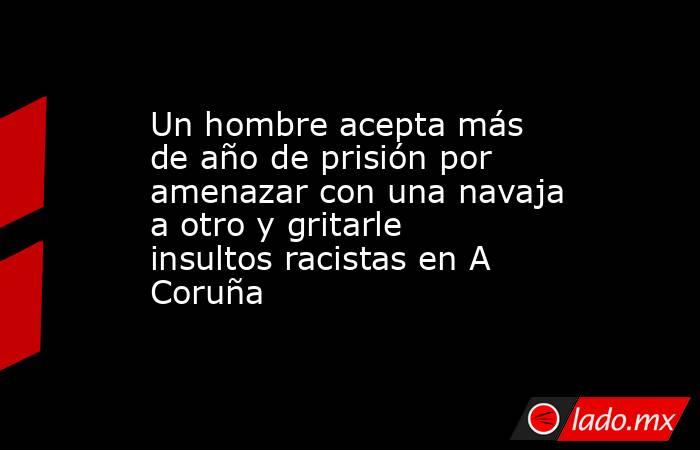 Un hombre acepta más de año de prisión por amenazar con una navaja a otro y gritarle insultos racistas en A Coruña. Noticias en tiempo real