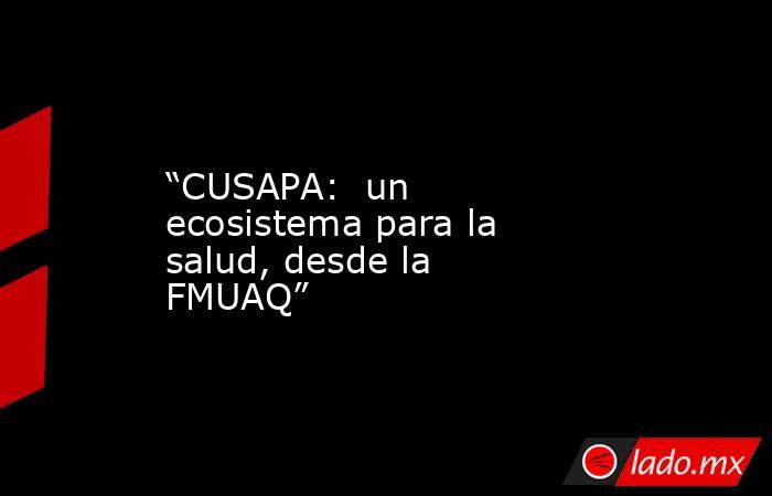 “CUSAPA:  un ecosistema para la salud, desde la FMUAQ”. Noticias en tiempo real