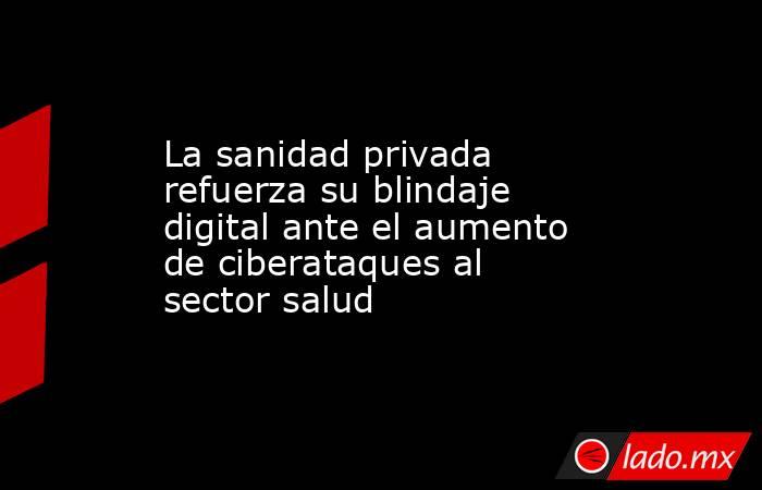 La sanidad privada refuerza su blindaje digital ante el aumento de ciberataques al sector salud. Noticias en tiempo real