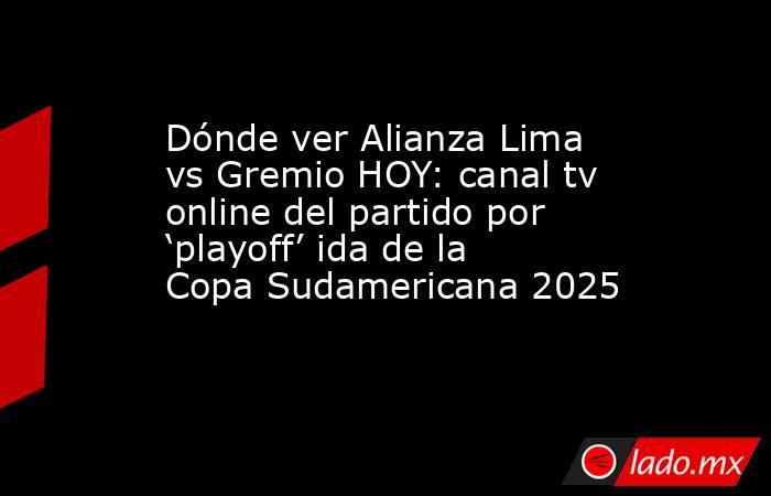 Dónde ver Alianza Lima vs Gremio HOY: canal tv online del partido por ‘playoff’ ida de la Copa Sudamericana 2025. Noticias en tiempo real