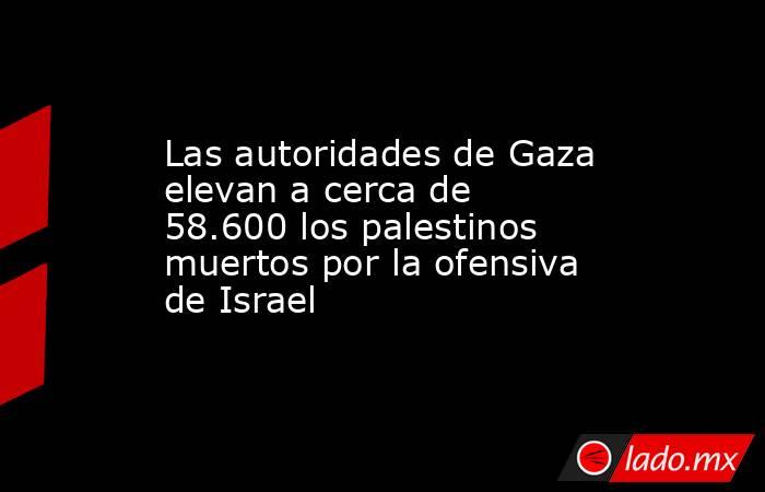 Las autoridades de Gaza elevan a cerca de 58.600 los palestinos muertos por la ofensiva de Israel. Noticias en tiempo real