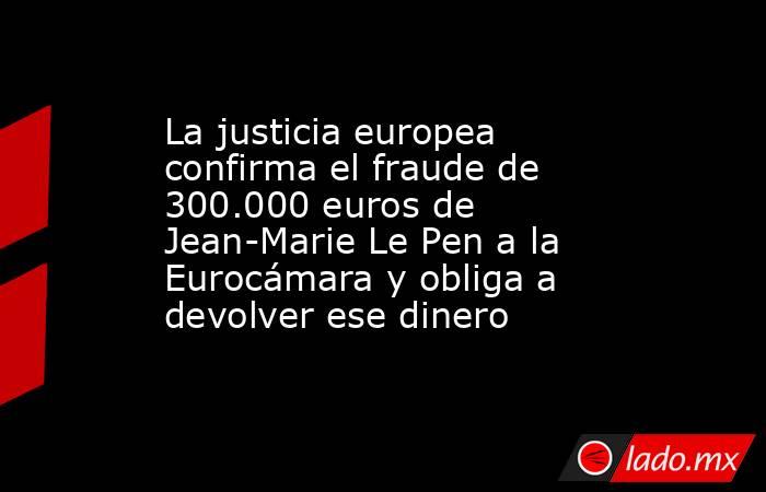 La justicia europea confirma el fraude de 300.000 euros de Jean-Marie Le Pen a la Eurocámara y obliga a devolver ese dinero. Noticias en tiempo real