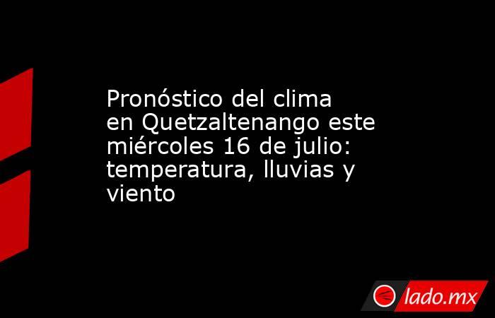 Pronóstico del clima en Quetzaltenango este miércoles 16 de julio: temperatura, lluvias y viento. Noticias en tiempo real