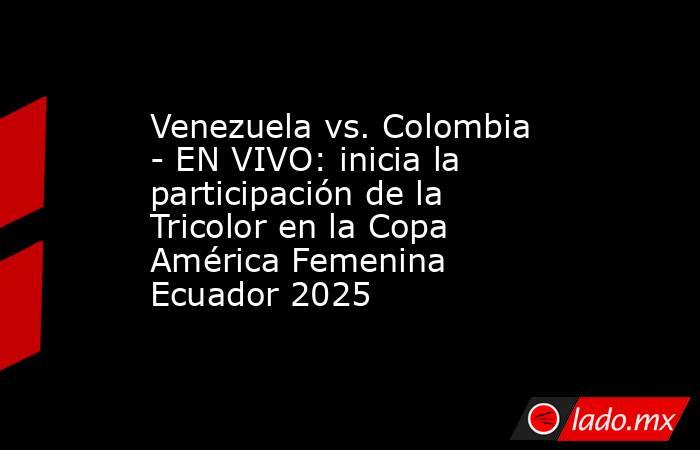 Venezuela vs. Colombia - EN VIVO: inicia la participación de la Tricolor en la Copa América Femenina Ecuador 2025. Noticias en tiempo real