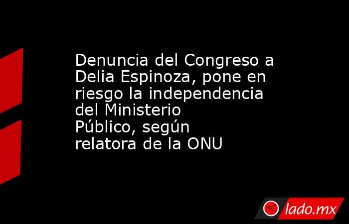 Denuncia del Congreso a Delia Espinoza, pone en riesgo la independencia del Ministerio Público, según relatora de la ONU . Noticias en tiempo real
