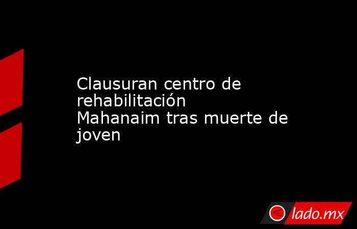 Clausuran centro de rehabilitación Mahanaim tras muerte de joven. Noticias en tiempo real