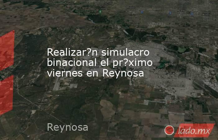 Realizar?n simulacro binacional el pr?ximo viernes en Reynosa. Noticias en tiempo real