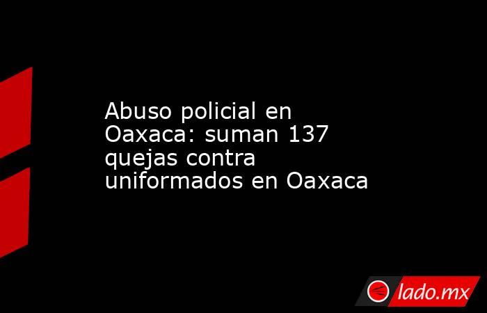 Abuso policial en Oaxaca: suman 137 quejas contra uniformados en Oaxaca. Noticias en tiempo real