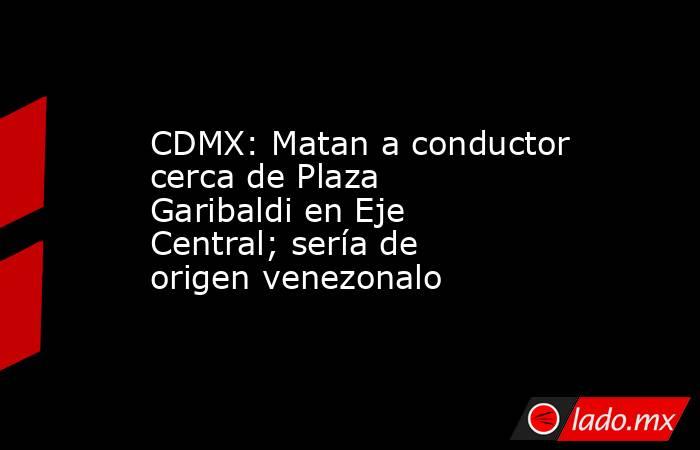 CDMX: Matan a conductor cerca de Plaza Garibaldi en Eje Central; sería de origen venezonalo . Noticias en tiempo real