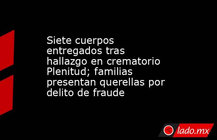 Siete cuerpos entregados tras hallazgo en crematorio Plenitud; familias presentan querellas por delito de fraude. Noticias en tiempo real