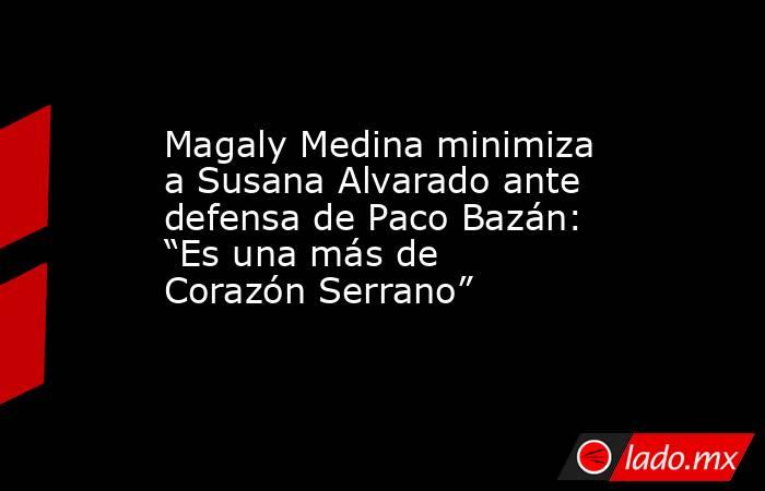 Magaly Medina minimiza a Susana Alvarado ante defensa de Paco Bazán: “Es una más de Corazón Serrano”. Noticias en tiempo real