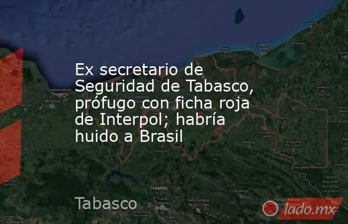 Ex secretario de Seguridad de Tabasco, prófugo con ficha roja de Interpol; habría huido a Brasil. Noticias en tiempo real