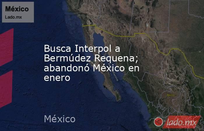 Busca Interpol a Bermúdez Requena; abandonó México en enero. Noticias en tiempo real