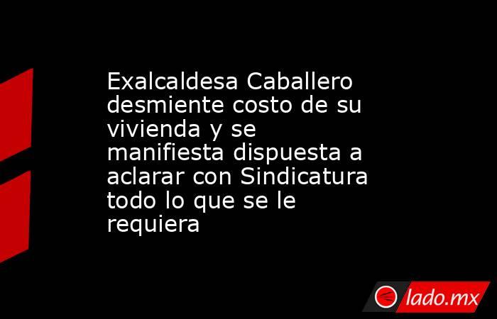 Exalcaldesa Caballero desmiente costo de su vivienda y se manifiesta dispuesta a aclarar con Sindicatura todo lo que se le requiera. Noticias en tiempo real