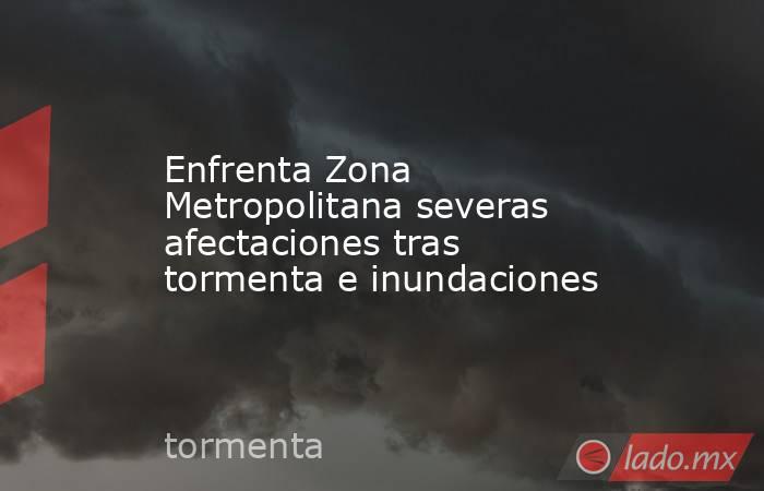 Enfrenta Zona Metropolitana severas afectaciones tras tormenta e inundaciones. Noticias en tiempo real