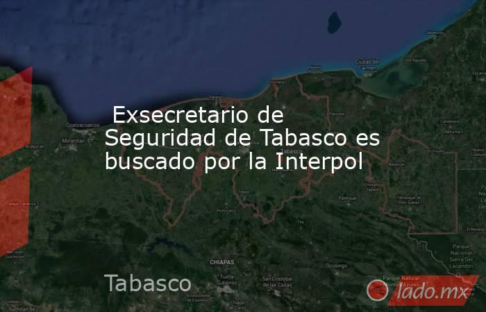  Exsecretario de Seguridad de Tabasco es buscado por la Interpol. Noticias en tiempo real