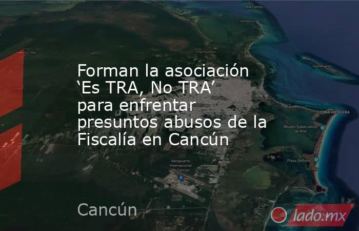 Forman la asociación ‘Es TRA, No TRA’ para enfrentar presuntos abusos de la Fiscalía en Cancún. Noticias en tiempo real