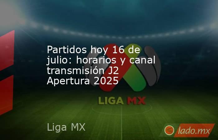 Partidos hoy 16 de julio: horarios y canal transmisión J2 Apertura 2025. Noticias en tiempo real