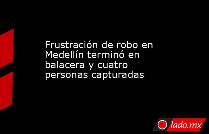 Frustración de robo en Medellín terminó en balacera y cuatro personas capturadas. Noticias en tiempo real