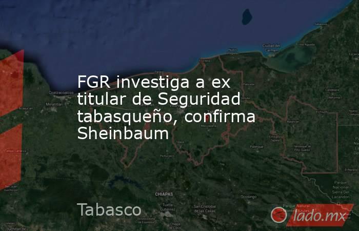 FGR investiga a ex titular de Seguridad tabasqueño, confirma Sheinbaum. Noticias en tiempo real