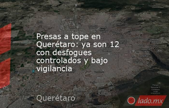 Presas a tope en Querétaro: ya son 12 con desfogues controlados y bajo vigilancia. Noticias en tiempo real