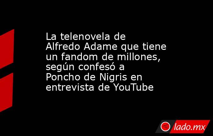 La telenovela de Alfredo Adame que tiene un fandom de millones, según confesó a Poncho de Nigris en entrevista de YouTube. Noticias en tiempo real