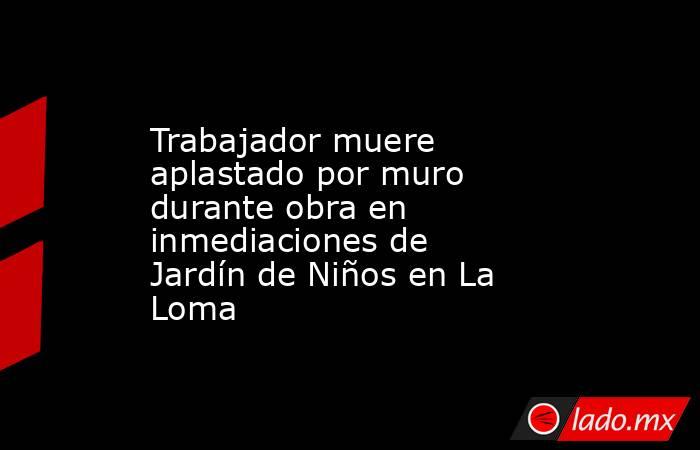 Trabajador muere aplastado por muro durante obra en inmediaciones de Jardín de Niños en La Loma. Noticias en tiempo real