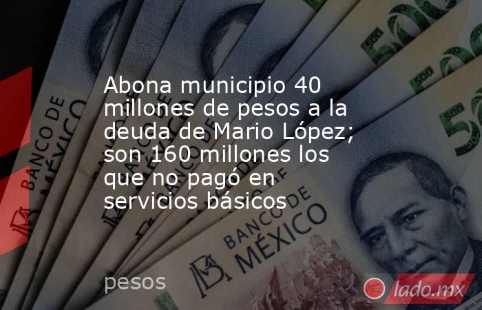 Abona municipio 40 millones de pesos a la deuda de Mario López; son 160 millones los que no pagó en servicios básicos. Noticias en tiempo real