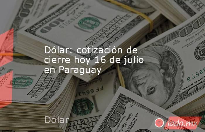 Dólar: cotización de cierre hoy 16 de julio en Paraguay. Noticias en tiempo real