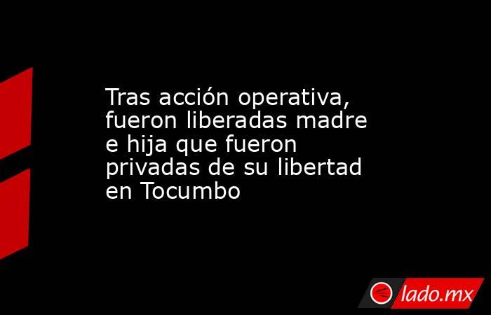 Tras acción operativa, fueron liberadas madre e hija que fueron privadas de su libertad en Tocumbo. Noticias en tiempo real