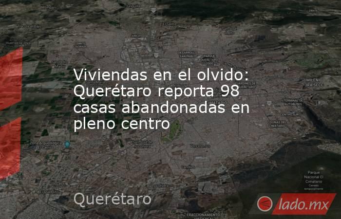 Viviendas en el olvido: Querétaro reporta 98 casas abandonadas en pleno centro. Noticias en tiempo real