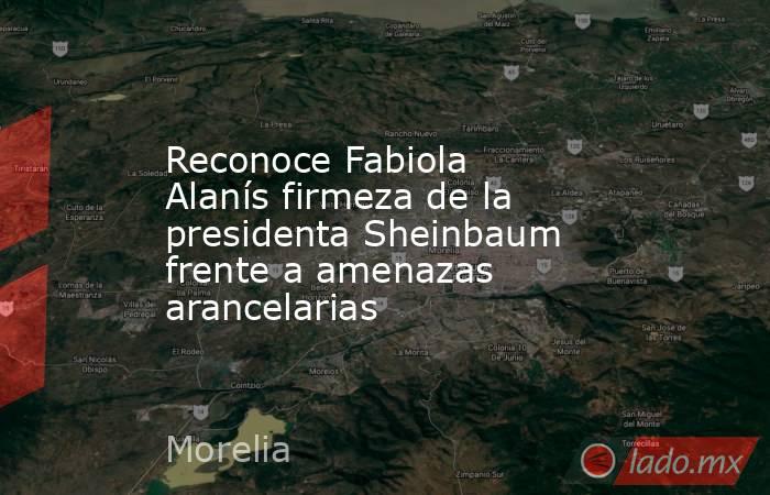 Reconoce Fabiola Alanís firmeza de la presidenta Sheinbaum frente a amenazas arancelarias. Noticias en tiempo real