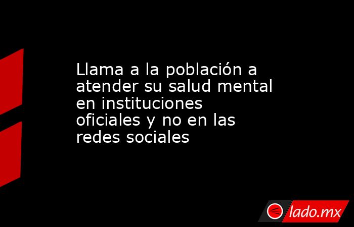 Llama a la población a atender su salud mental en instituciones oficiales y no en las redes sociales. Noticias en tiempo real