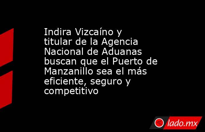 Indira Vizcaíno y titular de la Agencia Nacional de Aduanas buscan que el Puerto de Manzanillo sea el más eficiente, seguro y competitivo. Noticias en tiempo real