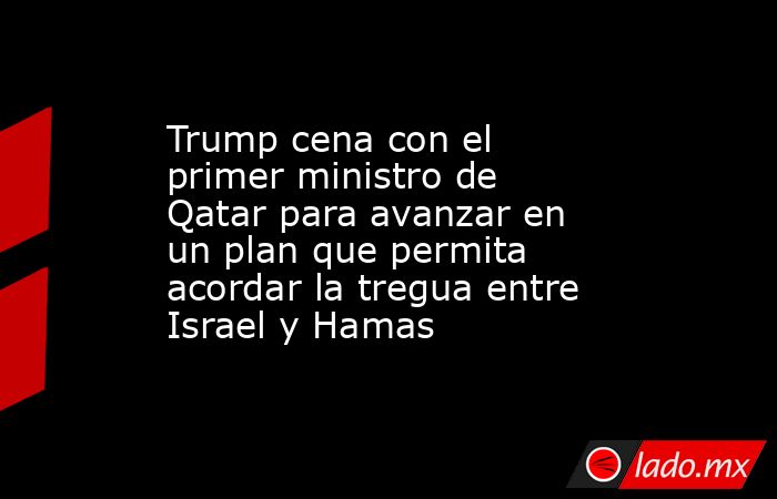 Trump cena con el primer ministro de Qatar para avanzar en un plan que permita acordar la tregua entre Israel y Hamas. Noticias en tiempo real