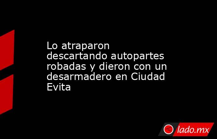 Lo atraparon descartando autopartes robadas y dieron con un desarmadero en Ciudad Evita. Noticias en tiempo real