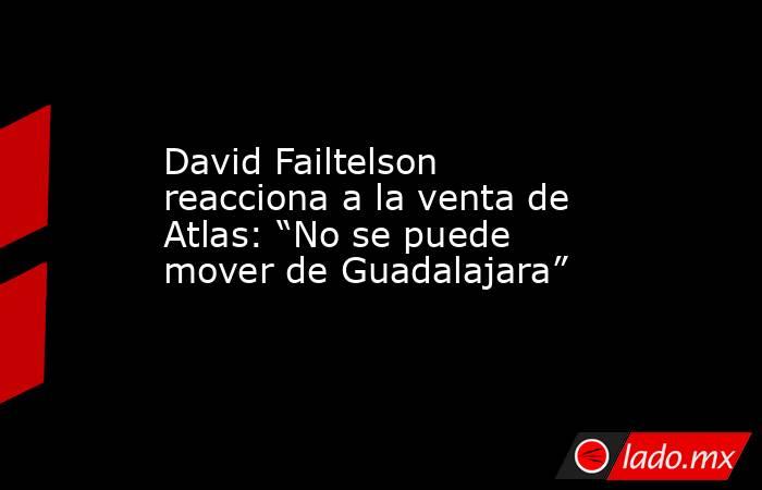 David Failtelson reacciona a la venta de Atlas: “No se puede mover de Guadalajara”. Noticias en tiempo real