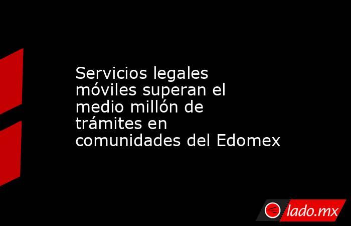 Servicios legales móviles superan el medio millón de trámites en comunidades del Edomex. Noticias en tiempo real