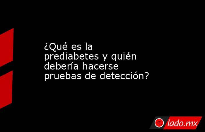 ¿Qué es la prediabetes y quién debería hacerse pruebas de detección?. Noticias en tiempo real
