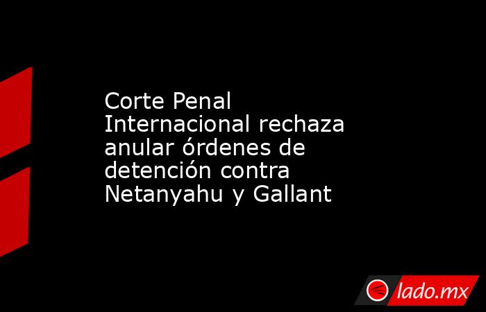 Corte Penal Internacional rechaza anular órdenes de detención contra Netanyahu y Gallant. Noticias en tiempo real