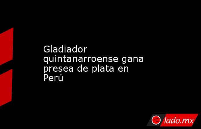 Gladiador quintanarroense gana presea de plata en Perú. Noticias en tiempo real