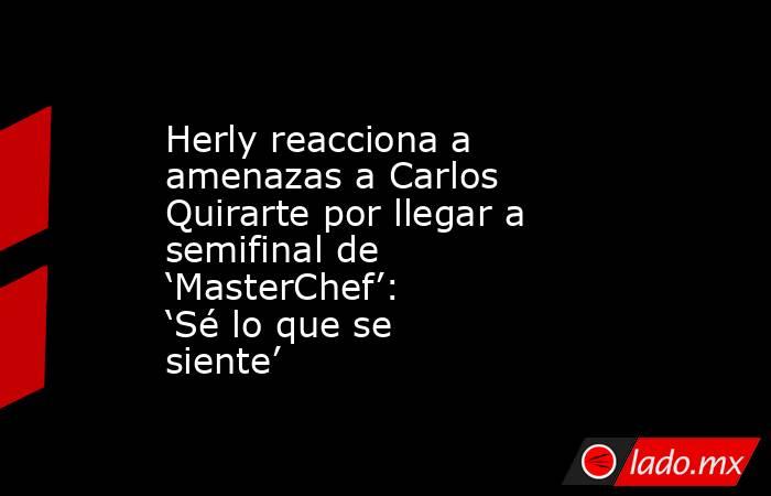 Herly reacciona a amenazas a Carlos Quirarte por llegar a semifinal de ‘MasterChef’: ‘Sé lo que se siente’. Noticias en tiempo real