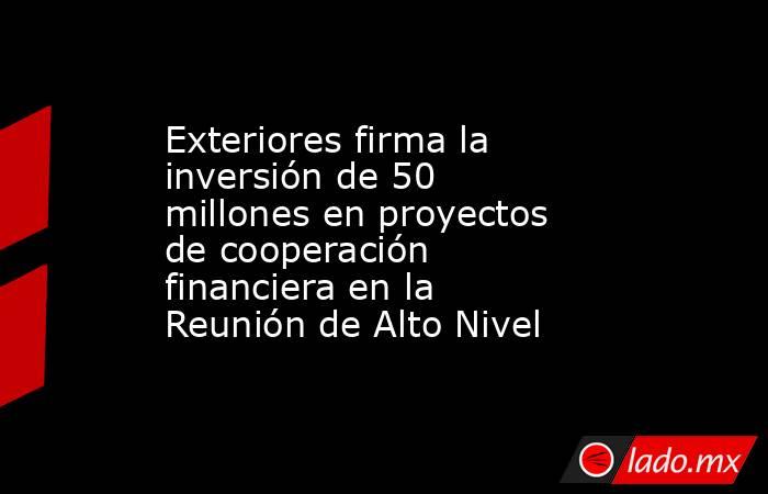 Exteriores firma la inversión de 50 millones en proyectos de cooperación financiera en la Reunión de Alto Nivel. Noticias en tiempo real