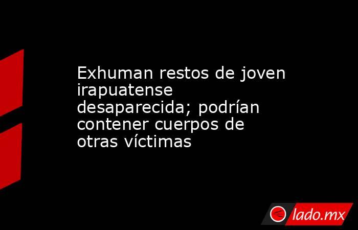 Exhuman restos de joven irapuatense desaparecida; podrían contener cuerpos de otras víctimas. Noticias en tiempo real