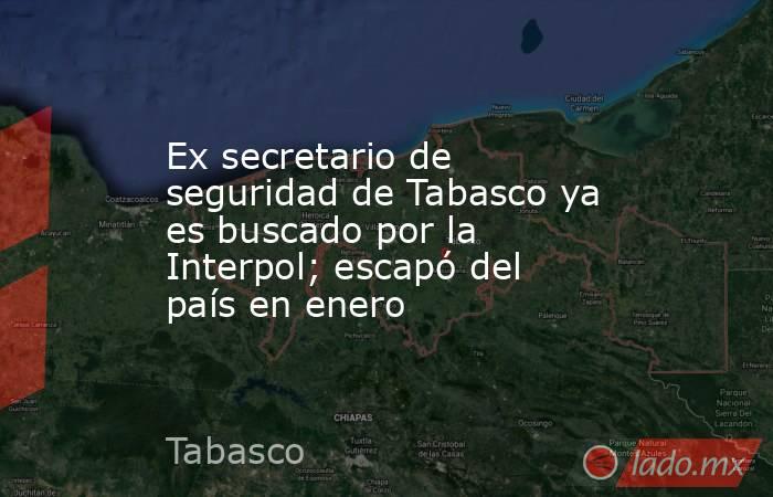 Ex secretario de seguridad de Tabasco ya es buscado por la Interpol; escapó del país en enero. Noticias en tiempo real