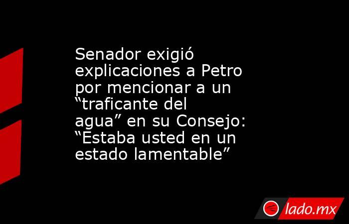 Senador exigió explicaciones a Petro por mencionar a un “traficante del agua” en su Consejo: “Estaba usted en un estado lamentable”. Noticias en tiempo real